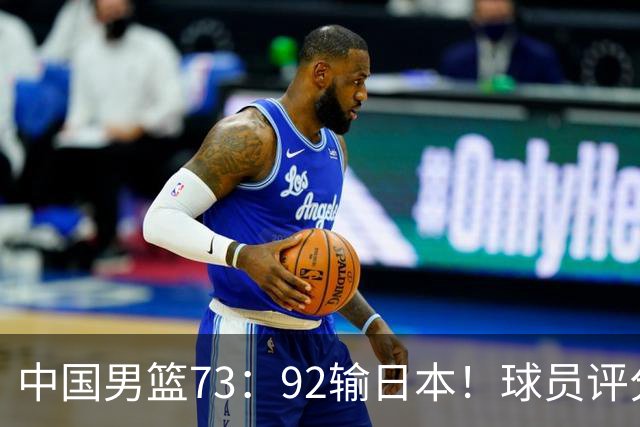 中国男篮73：92输日本！球员评分出炉：3人及格，5人不及格，1人太拉胯