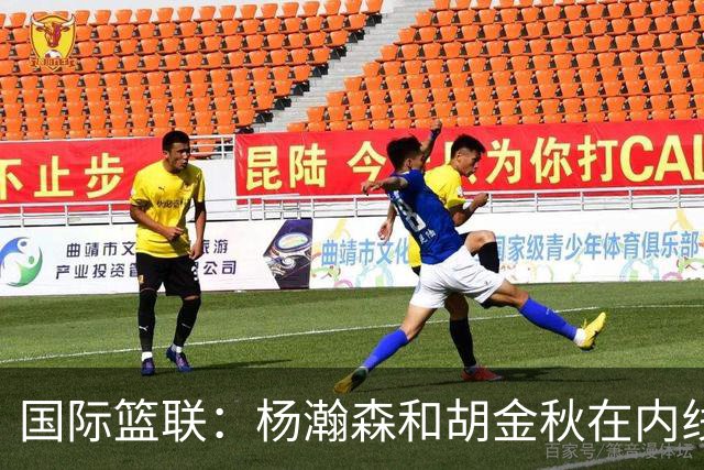 国际篮联：杨瀚森和胡金秋在内线站稳脚跟 中国队篮板和内线得分将压倒对手