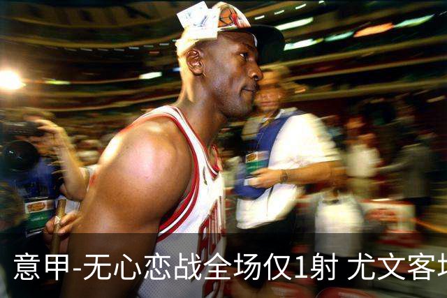 意甲-无心恋战全场仅1射 尤文客场连败惨淡收官