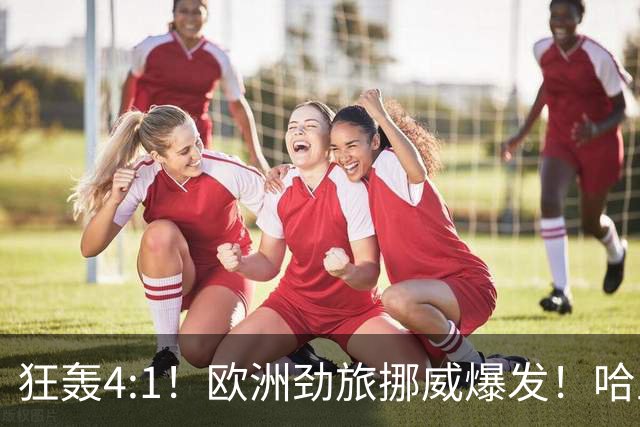狂轰4:1！欧洲劲旅挪威爆发！哈兰德火力猛，从法国男足手中抢第一
